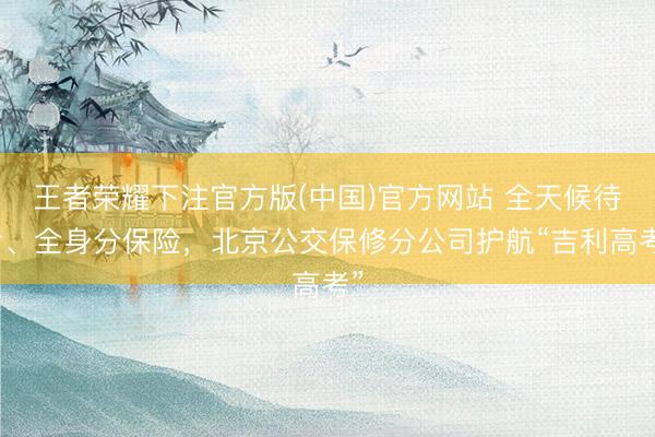 王者荣耀下注官方版(中国)官方网站 全天候待命、全身分保险，北京公交保修分公司护航“吉利高考”