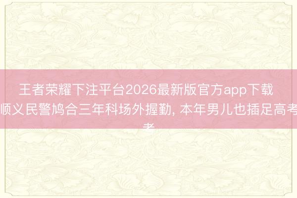 王者荣耀下注平台2026最新版官方app下载 顺义民警鸠合三年科场外握勤， 本年男儿也插足高考