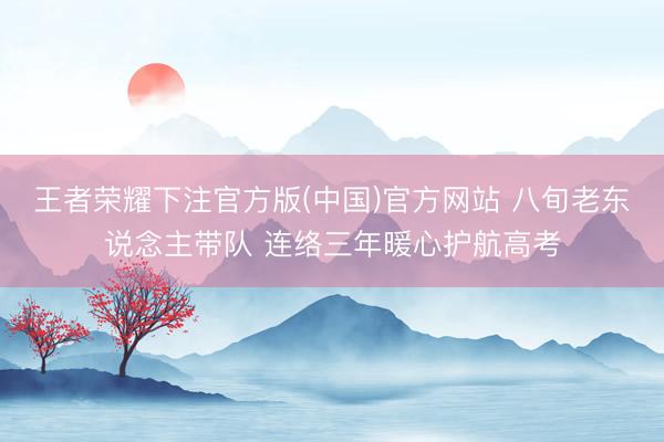 王者荣耀下注官方版(中国)官方网站 八旬老东说念主带队 连络三年暖心护航高考