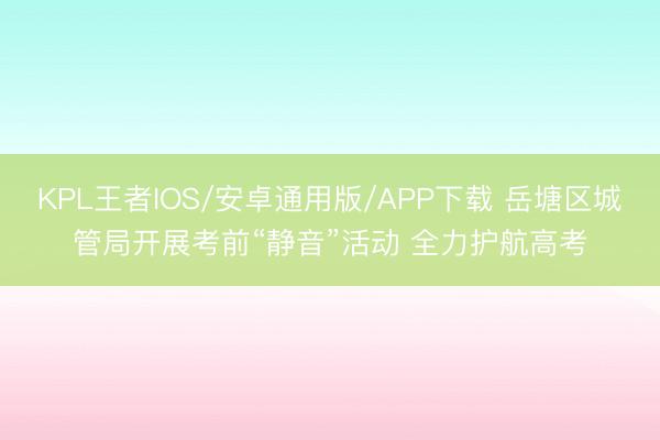 KPL王者IOS/安卓通用版/APP下载 岳塘区城管局开展考前“静音”活动 全力护航高考