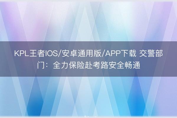 KPL王者IOS/安卓通用版/APP下载 交警部门：全力保险赴考路安全畅通