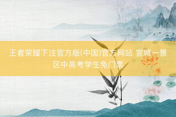 王者荣耀下注官方版(中国)官方网站 宣城一景区中高考学生免门票