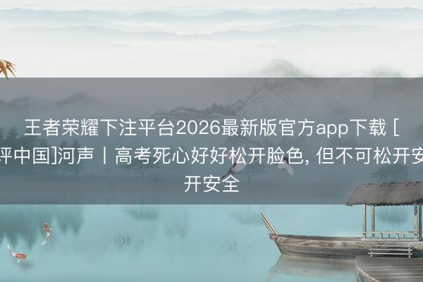王者荣耀下注平台2026最新版官方app下载 [好评中国]河声丨高考死心好好松开脸色， 但不可松开安全