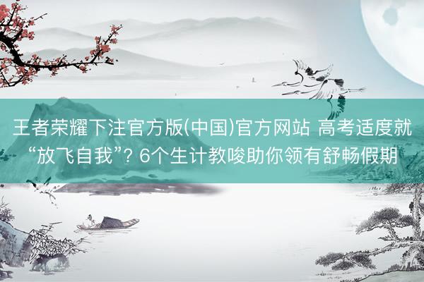 王者荣耀下注官方版(中国)官方网站 高考适度就“放飞自我”? 6个生计教唆助你领有舒畅假期