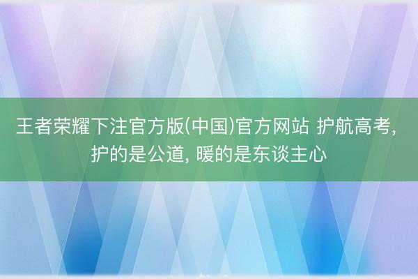 王者荣耀下注官方版(中国)官方网站 护航高考, 护的是公道, 暖的是东谈主心