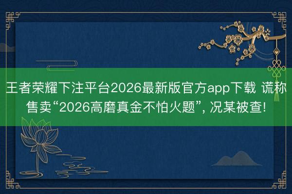 王者荣耀下注平台2026最新版官方app下载 谎称售卖“2026高磨真金不怕火题”， 况某被查!