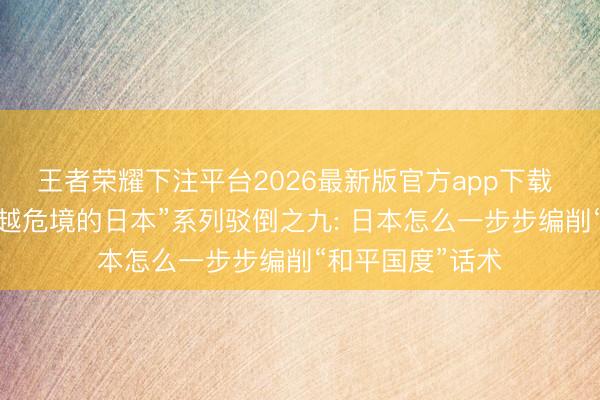 王者荣耀下注平台2026最新版官方app下载 “警惕一个越来越危境的日本”系列驳倒之九: 日本怎么一步步编削“和平国度”话术
