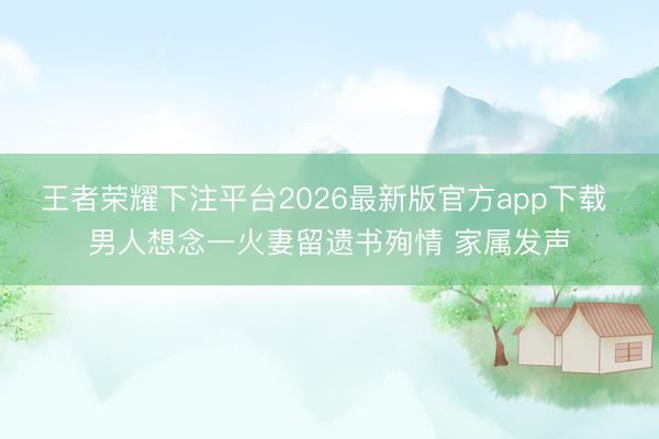王者荣耀下注平台2026最新版官方app下载 男人想念一火妻留遗书殉情 家属发声