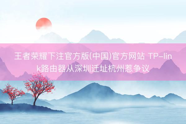 王者荣耀下注官方版(中国)官方网站 TP-link路由器从深圳迁址杭州惹争议