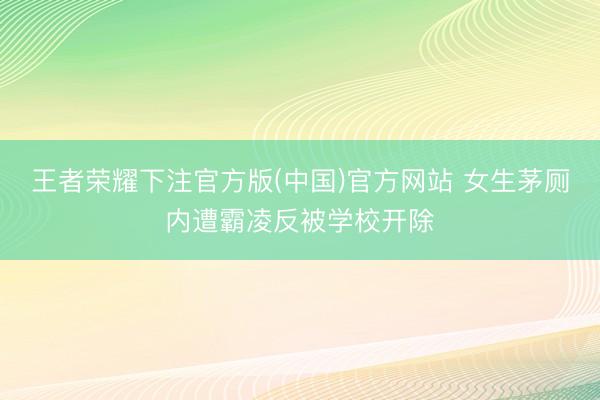 王者荣耀下注官方版(中国)官方网站 女生茅厕内遭霸凌反被学校开除