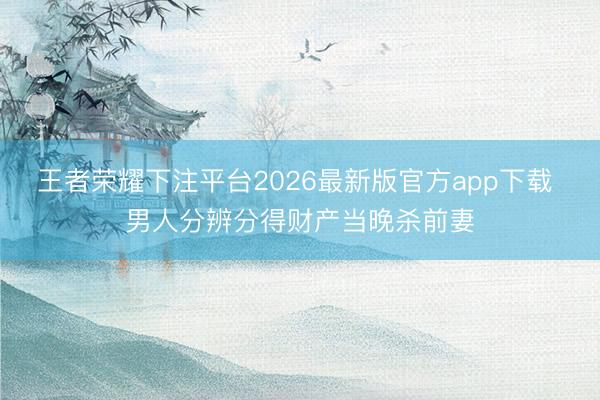 王者荣耀下注平台2026最新版官方app下载 男人分辨分得财产当晚杀前妻