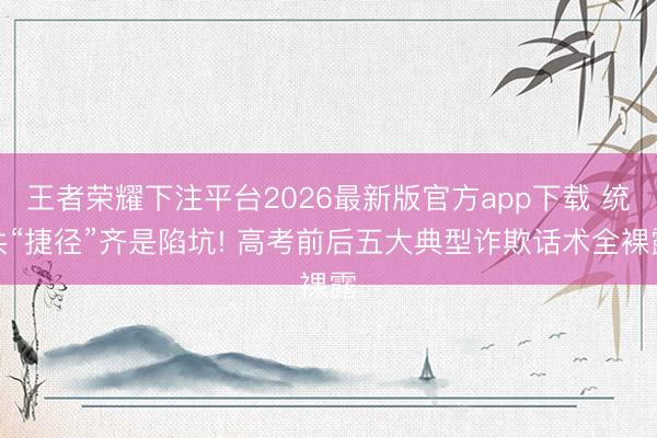 王者荣耀下注平台2026最新版官方app下载 统共“捷径”齐是陷坑! 高考前后五大典型诈欺话术全裸露