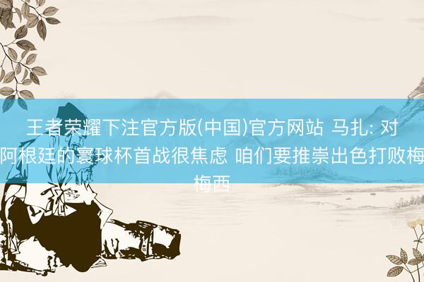 王者荣耀下注官方版(中国)官方网站 马扎: 对阵阿根廷的寰球杯首战很焦虑 咱们要推崇出色打败梅西