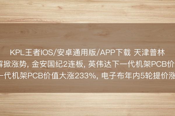 KPL王者IOS/安卓通用版/APP下载 天津普林早盘封涨停! PCB见解掀涨势， 金安国纪2连板， 英伟达下一代机架PCB价值大涨233%， 电子布年内5轮提价涨幅达100%
