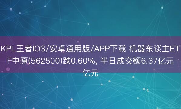 KPL王者IOS/安卓通用版/APP下载 机器东谈主ETF中原(562500)跌0.60%， 半日成交额6.37亿元
