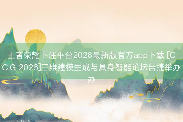 王者荣耀下注平台2026最新版官方app下载 [CCIG 2026]三维建模生成与具身智能论坛告捷举办