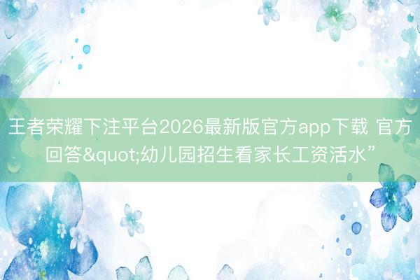 王者荣耀下注平台2026最新版官方app下载 官方回答"幼儿园招生看家长工资活水”