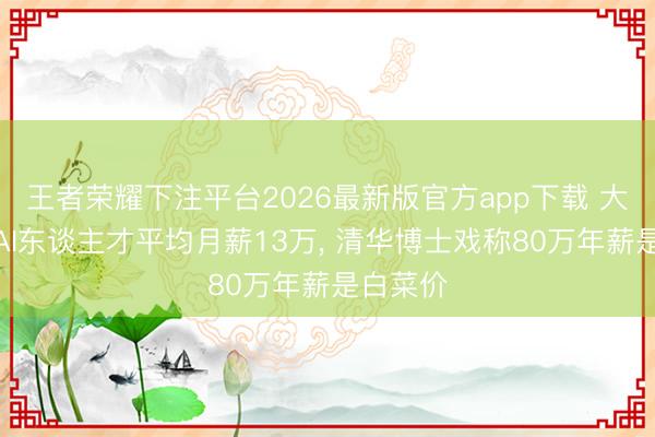 王者荣耀下注平台2026最新版官方app下载 大厂疯抢AI东谈主才平均月薪13万， 清华博士戏称80万年薪是白菜价