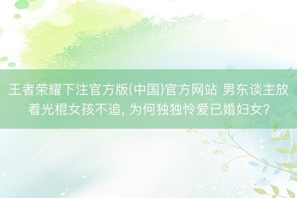 王者荣耀下注官方版(中国)官方网站 男东谈主放着光棍女孩不追， 为何独独怜爱已婚妇女?