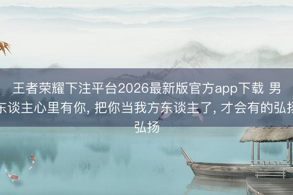 王者荣耀下注平台2026最新版官方app下载 男东谈主心里有你， 把你当我方东谈主了， 才会有的弘扬