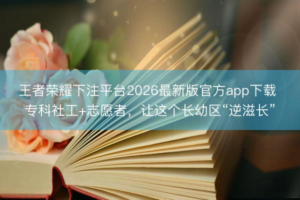 王者荣耀下注平台2026最新版官方app下载 专科社工+志愿者，让这个长幼区“逆滋长”