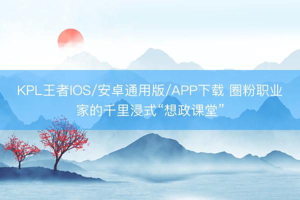 KPL王者IOS/安卓通用版/APP下载 圈粉职业家的千里浸式“想政课堂”