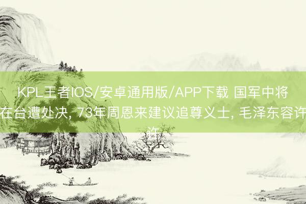 KPL王者IOS/安卓通用版/APP下载 国军中将在台遭处决， 73年周恩来建议追尊义士， 毛泽东容许