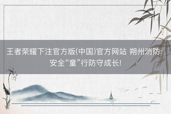 王者荣耀下注官方版(中国)官方网站 朔州消防: 安全“童”行防守成长!