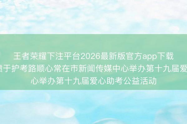 王者荣耀下注平台2026最新版官方app下载 十九载爱心发愤于护考路顺心常在市新闻传媒中心举办第十九届爱心助考公益活动
