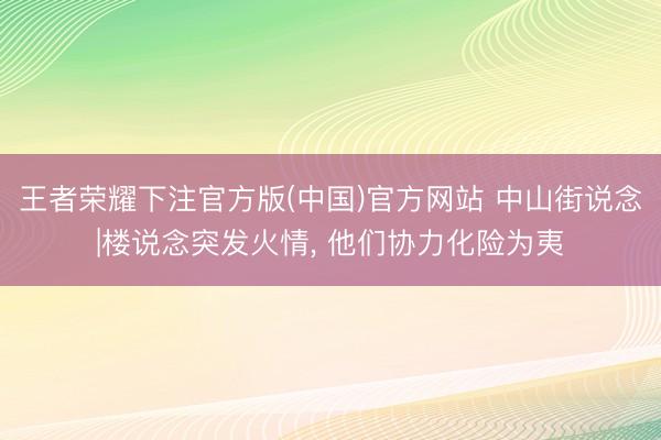王者荣耀下注官方版(中国)官方网站 中山街说念|楼说念突发火情， 他们协力化险为夷