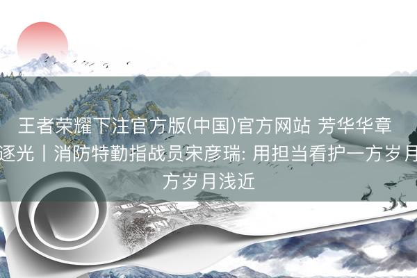 王者荣耀下注官方版(中国)官方网站 芳华华章 丝路逐光丨消防特勤指战员宋彦瑞: 用担当看护一方岁月浅近