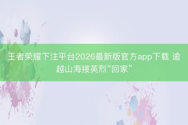 王者荣耀下注平台2026最新版官方app下载 逾越山海接英烈“回家”