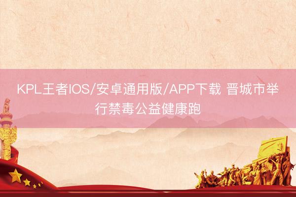 KPL王者IOS/安卓通用版/APP下载 晋城市举行禁毒公益健康跑