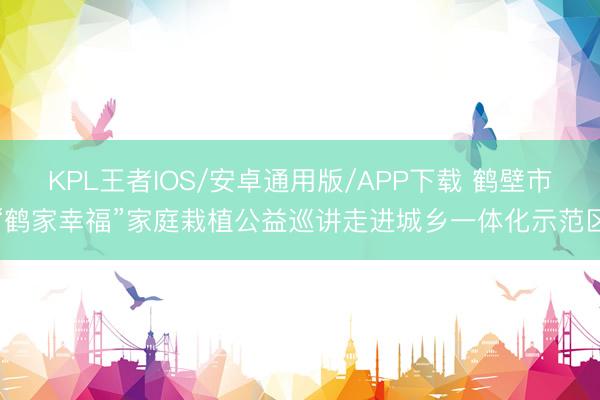 KPL王者IOS/安卓通用版/APP下载 鹤壁市“鹤家幸福”家庭栽植公益巡讲走进城乡一体化示范区
