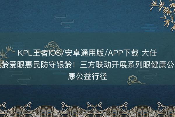 KPL王者IOS/安卓通用版/APP下载 大任不雅银龄爱眼惠民防守银龄！三方联动开展系列眼健康公益行径