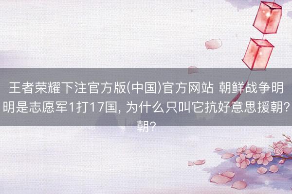 王者荣耀下注官方版(中国)官方网站 朝鲜战争明明是志愿军1打17国， 为什么只叫它抗好意思援朝?
