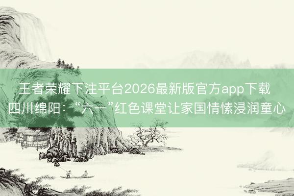 王者荣耀下注平台2026最新版官方app下载 四川绵阳：“六一”红色课堂让家国情愫浸润童心