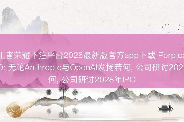 王者荣耀下注平台2026最新版官方app下载 Perplexity CEO: 无论Anthropic与OpenAI发扬若何， 公司研讨2028年IPO