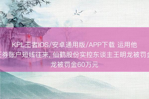 KPL王者IOS/安卓通用版/APP下载 运用他东谈主证券账户短线往来， 仙鹤股份实控东谈主王明龙被罚金60万元