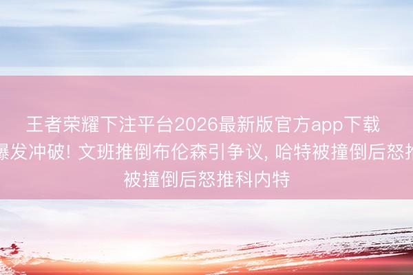 王者荣耀下注平台2026最新版官方app下载 总决赛爆发冲破! 文班推倒布伦森引争议， 哈特被撞倒后怒推科内特