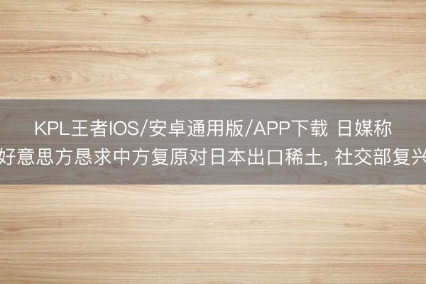 KPL王者IOS/安卓通用版/APP下载 日媒称好意思方恳求中方复原对日本出口稀土， 社交部复兴