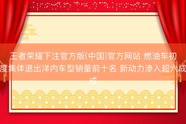 王者荣耀下注官方版(中国)官方网站 燃油车初度集体退出洋内车