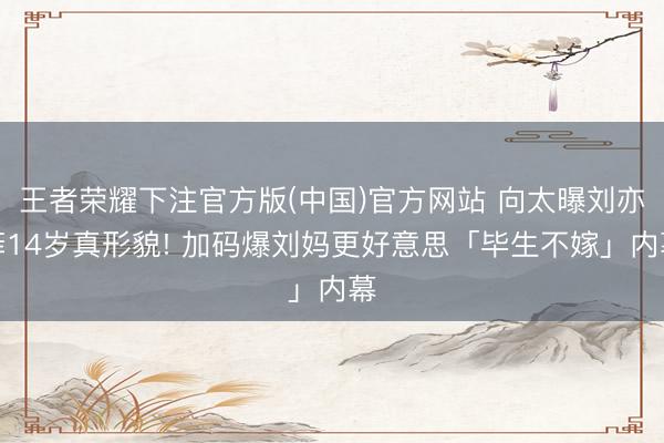 王者荣耀下注官方版(中国)官方网站 向太曝刘亦菲14岁真形貌! 加码爆刘妈更好意思「毕生不嫁」内幕