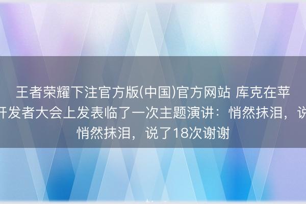 王者荣耀下注官方版(中国)官方网站 库克在苹果年度全球开发者大会上发表临了一次主题演讲：悄然抹泪，说了18次谢谢