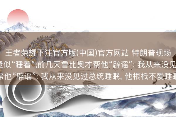 王者荣耀下注官方版(中国)官方网站 特朗普现场不雅战NBA总决赛疑似“睡着”;前几天鲁比奥才帮他“辟谣”: 我从来没见过总统睡眠， 他根柢不爱睡眠