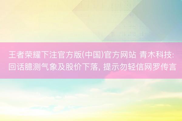 王者荣耀下注官方版(中国)官方网站 青木科技: 回话臆测气象及股价下落， 提示勿轻信网罗传言