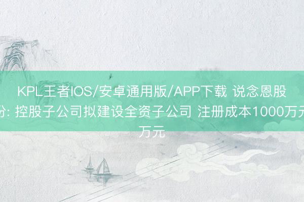 KPL王者IOS/安卓通用版/APP下载 说念恩股份: 控股子公司拟建设全资子公司 注册成本1000万元