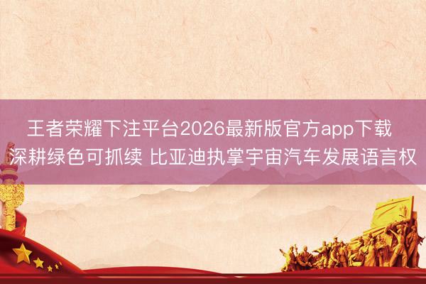 王者荣耀下注平台2026最新版官方app下载 深耕绿色可抓续 比亚迪执掌宇宙汽车发展语言权