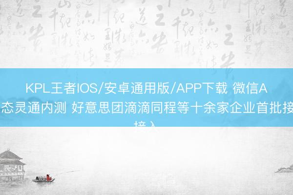 KPL王者IOS/安卓通用版/APP下载 微信AI生态灵通内测 好意思团滴滴同程等十余家企业首批接入