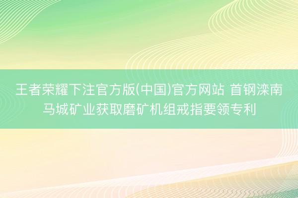 王者荣耀下注官方版(中国)官方网站 首钢滦南马城矿业获取磨矿机组戒指要领专利